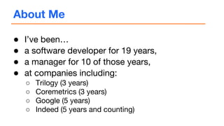 About Me
● I’ve been…
● a software developer for 19 years,
● a manager for 10 of those years,
● at companies including:
○ Trilogy (3 years)
○ Coremetrics (3 years)
○ Google (5 years)
○ Indeed (5 years and counting)
 