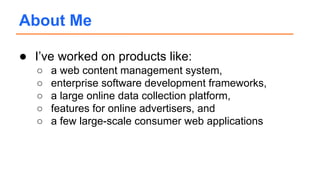 About Me
● I’ve worked on products like:
○ a web content management system,
○ enterprise software development frameworks,
○ a large online data collection platform,
○ features for online advertisers, and
○ a few large-scale consumer web applications
 