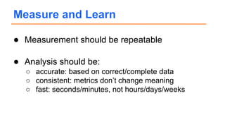 ● Measurement should be repeatable
● Analysis should be:
○ accurate: based on correct/complete data
○ consistent: metrics don’t change meaning
○ fast: seconds/minutes, not hours/days/weeks
Measure and Learn
 