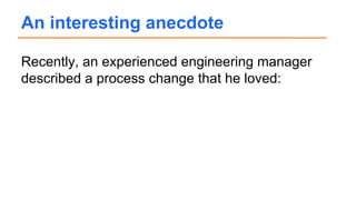 Recently, an experienced engineering manager
described a process change that he loved:
An interesting anecdote
 