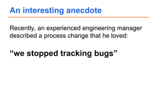 Recently, an experienced engineering manager
described a process change that he loved:
“we stopped tracking bugs”
An interesting anecdote
 
