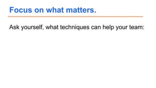 Ask yourself, what techniques can help your team:
Focus on what matters.
 