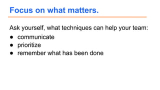 Ask yourself, what techniques can help your team:
● communicate
● prioritize
● remember what has been done
Focus on what matters.
 