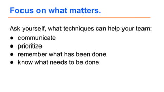 Ask yourself, what techniques can help your team:
● communicate
● prioritize
● remember what has been done
● know what needs to be done
Focus on what matters.
 