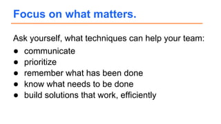 Ask yourself, what techniques can help your team:
● communicate
● prioritize
● remember what has been done
● know what needs to be done
● build solutions that work, efficiently
Focus on what matters.
 