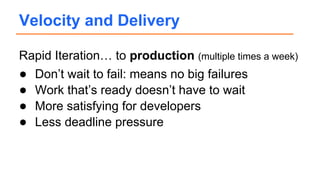 Rapid Iteration… to production (multiple times a week)
● Don’t wait to fail: means no big failures
● Work that’s ready doesn’t have to wait
● More satisfying for developers
● Less deadline pressure
Velocity and Delivery
 