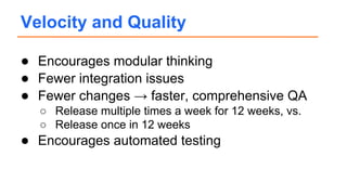 ● Encourages modular thinking
● Fewer integration issues
● Fewer changes → faster, comprehensive QA
○ Release multiple times a week for 12 weeks, vs.
○ Release once in 12 weeks
● Encourages automated testing
Velocity and Quality
 