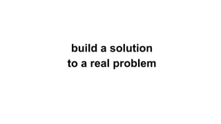 build a solution
to a real problem
 