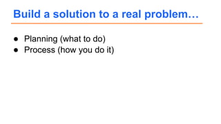 ● Planning (what to do)
● Process (how you do it)
Build a solution to a real problem…
 