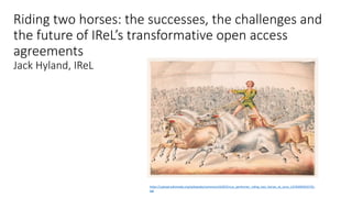 Riding two horses: the successes, the challenges and
the future of IReL’s transformative open access
agreements
Jack Hyland, IReL
https://upload.wikimedia.org/wikipedia/commons/d/df/Circus_performer_riding_two_horses_at_once_LCCN2003655701.
jpg
 