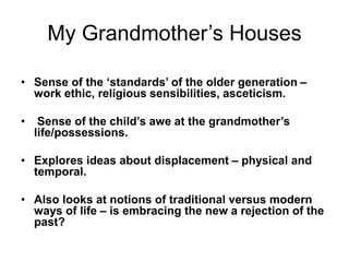 My Grandmother’s Houses
• Sense of the ‘standards’ of the older generation –
work ethic, religious sensibilities, asceticism.
• Sense of the child’s awe at the grandmother’s
life/possessions.
• Explores ideas about displacement – physical and
temporal.
• Also looks at notions of traditional versus modern
ways of life – is embracing the new a rejection of the
past?
 