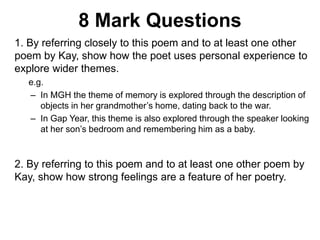 8 Mark Questions
1. By referring closely to this poem and to at least one other
poem by Kay, show how the poet uses personal experience to
explore wider themes.
e.g.
– In MGH the theme of memory is explored through the description of
objects in her grandmother’s home, dating back to the war.
– In Gap Year, this theme is also explored through the speaker looking
at her son’s bedroom and remembering him as a baby.
2. By referring to this poem and to at least one other poem by
Kay, show how strong feelings are a feature of her poetry.
 