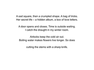A sad square, then a crumpled shape. A bag of tricks.
Her secret life – a hidden album, a box of love letters.
A door opens and closes. Time is outside waiting.
I catch the draught in my winter room.
Airlocks keep the cold air out.
Boiling water makes flowers live longer. So does
cutting the stems with a sharp knife.
 