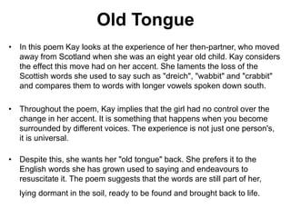 • In this poem Kay looks at the experience of her then-partner, who moved
away from Scotland when she was an eight year old child. Kay considers
the effect this move had on her accent. She laments the loss of the
Scottish words she used to say such as "dreich", "wabbit" and "crabbit"
and compares them to words with longer vowels spoken down south.
• Throughout the poem, Kay implies that the girl had no control over the
change in her accent. It is something that happens when you become
surrounded by different voices. The experience is not just one person's,
it is universal.
• Despite this, she wants her "old tongue" back. She prefers it to the
English words she has grown used to saying and endeavours to
resuscitate it. The poem suggests that the words are still part of her,
lying dormant in the soil, ready to be found and brought back to life.
Old Tongue
 