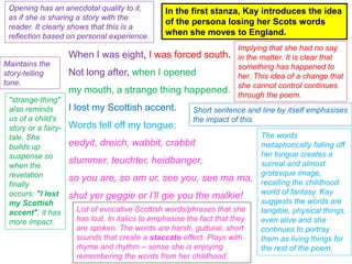 When I was eight, I was forced south.
Not long after, when I opened
my mouth, a strange thing happened.
I lost my Scottish accent.
Words fell off my tongue:
eedyit, dreich, wabbit, crabbit
stummer, teuchter, heidbanger,
so you are, so am ur, see you, see ma ma,
shut yer geggie or I’ll gie you the malkie!
In the first stanza, Kay introduces the idea
of the persona losing her Scots words
when she moves to England.
Opening has an anecdotal quality to it,
as if she is sharing a story with the
reader. It clearly shows that this is a
reflection based on personal experience.
Implying that she had no say
in the matter. It is clear that
something has happened to
her. This idea of a change that
she cannot control continues
through the poem.
Maintains the
story-telling
tone.
"strange-thing"
also reminds
us of a child's
story or a fairy-
tale. She
builds up
suspense so
when the
revelation
finally
occurs: "I lost
my Scottish
accent", it has
more impact.
Short sentence and line by itself emphasises
the impact of this.
The words
metaphorically falling off
her tongue creates a
surreal and almost
grotesque image,
recalling the childhood
world of fantasy. Kay
suggests the words are
tangible, physical things,
even alive and she
continues to portray
them as living things for
the rest of the poem.
List of evocative Scottish words/phrases that she
has lost. In italics to emphasise the fact that they
are spoken. The words are harsh, guttural, short
sounds that create a staccato effect. Plays with
rhyme and rhythm – sense she is enjoying
remembering the words from her childhood.
 