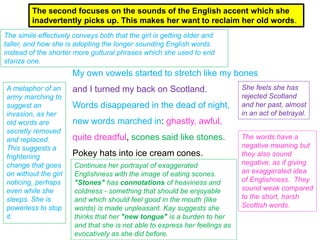My own vowels started to stretch like my bones
and I turned my back on Scotland.
Words disappeared in the dead of night,
new words marched in: ghastly, awful,
quite dreadful, scones said like stones.
Pokey hats into ice cream cones.
The second focuses on the sounds of the English accent which she
inadvertently picks up. This makes her want to reclaim her old words.
The simile effectively conveys both that the girl is getting older and
taller, and how she is adopting the longer sounding English words
instead of the shorter more guttural phrases which she used to end
stanza one.
She feels she has
rejected Scotland
and her past, almost
in an act of betrayal.
A metaphor of an
army marching to
suggest an
invasion, as her
old words are
secretly removed
and replaced.
This suggests a
frightening
change that goes
on without the girl
noticing, perhaps
even while she
sleeps. She is
powerless to stop
it.
The words have a
negative meaning but
they also sound
negative, as if giving
an exaggerated idea
of Englishness. They
sound weak compared
to the short, harsh
Scottish words.
Continues her portrayal of exaggerated
Englishness with the image of eating scones.
"Stones" has connotations of heaviness and
coldness - something that should be enjoyable
and which should feel good in the mouth (like
words) is made unpleasant. Kay suggests she
thinks that her "new tongue" is a burden to her
and that she is not able to express her feelings as
evocatively as she did before.
 