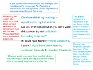 Oh where did all my words go –
my old words, my lost words?
Did you ever feel sad when you lost a word,
did you ever try and call it back
like calling in the sea?
If I could have found my words wandering,
I swear I would have taken them in,
swallowed them whole, knocked them back.
Kay's tone becomes melancholic and nostalgic; The
repetition of the possessive "my" creates a
melancholic and nostalgic tone. It also emphasises a
sense of ownership over the words.
Addressing the
reader. She
wants us to think
about our own
experience, to
compare her loss
with our own.
This suggest that
this is a universal
experience.
This simile
suggests it is
impossible to do
so; it also implies
that it is a natural
development, as if
words had been
swept away by the
tide.
Uses several
images to highlight
the extent of this
loss. Personification
likens her Scottish
phrases to lost
children or stray
animals who need a
home.
Metaphor which compares them to pills that she
would have consumed. The implication here is that
they do her good; they heal and sustain her.
 