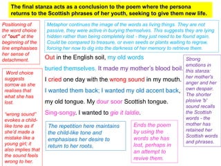 Out in the English soil, my old words
buried themselves. It made my mother’s blood boil.
I cried one day with the wrong sound in my mouth.
I wanted them back; I wanted my old accent back,
my old tongue. My dour soor Scottish tongue.
Sing-songy. I wanted to gie it laldie.
The final stanza acts as a conclusion to the poem where the persona
returns to the Scottish phrases of her youth, seeking to give them new life.
Positioning of
the word choice
of "out" at the
beginning of the
line emphasises
her sense of
detachment.
Metaphor continues the image of the words as living things. They are not
passive, they were active in burying themselves. This suggests they are lying
hidden rather than being completely lost - they just need to be found again.
Could be compared to treasure, or even seeds or plants waiting to regrow,
forcing her now to dig into the darkness of her memory to retrieve them.
Strong
emotions in
this stanza:
her mother's
anger and her
own despair.
The shorter
plosive 'b'
sound recalls
the Scottish
words - the
mother has
retained her
Scottish words
and phrases.
Word choice
suggests
sorrow as she
realises that
what she has
lost.
“wrong sound”
evokes a child-
like tone as if
she’d made a
mistake like a
young girl; it
also implies that
the sound feels
wrong to her.
The repetition here maintains
the child-like tone and
emphasises her desire to
return to her roots.
Ends the poem
by using the
words she has
lost, perhaps in
an attempt to
revive them.
 