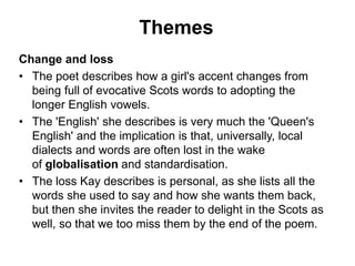Themes
Change and loss
• The poet describes how a girl's accent changes from
being full of evocative Scots words to adopting the
longer English vowels.
• The 'English' she describes is very much the 'Queen's
English' and the implication is that, universally, local
dialects and words are often lost in the wake
of globalisation and standardisation.
• The loss Kay describes is personal, as she lists all the
words she used to say and how she wants them back,
but then she invites the reader to delight in the Scots as
well, so that we too miss them by the end of the poem.
 