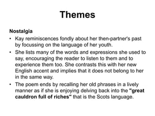 Themes
Nostalgia
• Kay reminiscences fondly about her then-partner's past
by focussing on the language of her youth.
• She lists many of the words and expressions she used to
say, encouraging the reader to listen to them and to
experience them too. She contrasts this with her new
English accent and implies that it does not belong to her
in the same way.
• The poem ends by recalling her old phrases in a lively
manner as if she is enjoying delving back into the "great
cauldron full of riches" that is the Scots language.
 