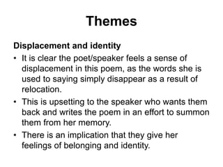 Themes
Displacement and identity
• It is clear the poet/speaker feels a sense of
displacement in this poem, as the words she is
used to saying simply disappear as a result of
relocation.
• This is upsetting to the speaker who wants them
back and writes the poem in an effort to summon
them from her memory.
• There is an implication that they give her
feelings of belonging and identity.
 
