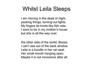 Whilst Leila Sleeps
I am moving in the dead of night,
packing things, turning out lights.
My fingers tie knots like fish nets.
I want to be in my mother’s house
but she is all the way over
the other side of the world. Boxes;
I can’t see out of the back window.
Leila is a bundle in her car seat.
Her small mouth hanging open.
Maybe it is not innocence after all,
 
