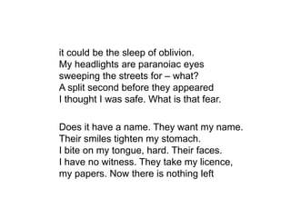 it could be the sleep of oblivion.
My headlights are paranoiac eyes
sweeping the streets for – what?
A split second before they appeared
I thought I was safe. What is that fear.
Does it have a name. They want my name.
Their smiles tighten my stomach.
I bite on my tongue, hard. Their faces.
I have no witness. They take my licence,
my papers. Now there is nothing left
 