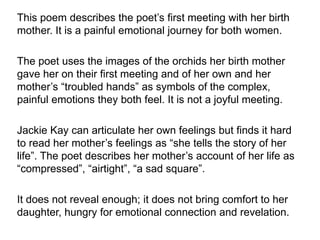 This poem describes the poet’s first meeting with her birth
mother. It is a painful emotional journey for both women.
The poet uses the images of the orchids her birth mother
gave her on their first meeting and of her own and her
mother’s “troubled hands” as symbols of the complex,
painful emotions they both feel. It is not a joyful meeting.
Jackie Kay can articulate her own feelings but finds it hard
to read her mother’s feelings as “she tells the story of her
life”. The poet describes her mother’s account of her life as
“compressed”, “airtight”, “a sad square”.
It does not reveal enough; it does not bring comfort to her
daughter, hungry for emotional connection and revelation.
 