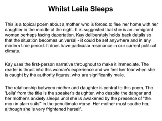 This is a topical poem about a mother who is forced to flee her home with her
daughter in the middle of the night. It is suggested that she is an immigrant
woman perhaps facing deportation. Kay deliberately holds back details so
that the situation becomes universal - it could be set anywhere and in any
modern time period. It does have particular resonance in our current political
climate.
Kay uses the first-person narrative throughout to make it immediate. The
reader is thrust into this woman's experience and we feel her fear when she
is caught by the authority figures, who are significantly male.
The relationship between mother and daughter is central to this poem. The
'Leila' from the title is the speaker’s daughter, who despite the danger and
her mother's anxiety sleeps until she is awakened by the presence of "the
men in plain suits" in the penultimate verse. Her mother must soothe her,
although she is very frightened herself.
Whilst Leila Sleeps
 