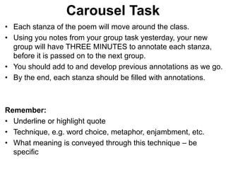 • Each stanza of the poem will move around the class.
• Using you notes from your group task yesterday, your new
group will have THREE MINUTES to annotate each stanza,
before it is passed on to the next group.
• You should add to and develop previous annotations as we go.
• By the end, each stanza should be filled with annotations.
Remember:
• Underline or highlight quote
• Technique, e.g. word choice, metaphor, enjambment, etc.
• What meaning is conveyed through this technique – be
specific
Carousel Task
 