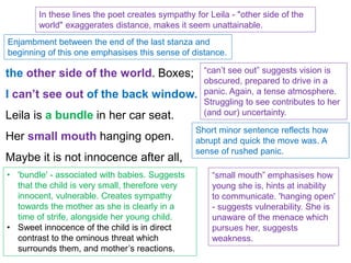 the other side of the world. Boxes;
I can’t see out of the back window.
Leila is a bundle in her car seat.
Her small mouth hanging open.
Maybe it is not innocence after all,
In these lines the poet creates sympathy for Leila - "other side of the
world" exaggerates distance, makes it seem unattainable.
Enjambment between the end of the last stanza and
beginning of this one emphasises this sense of distance.
“can’t see out” suggests vision is
obscured, prepared to drive in a
panic. Again, a tense atmosphere.
Struggling to see contributes to her
(and our) uncertainty.
Short minor sentence reflects how
abrupt and quick the move was. A
sense of rushed panic.
• 'bundle' - associated with babies. Suggests
that the child is very small, therefore very
innocent, vulnerable. Creates sympathy
towards the mother as she is clearly in a
time of strife, alongside her young child.
• Sweet innocence of the child is in direct
contrast to the ominous threat which
surrounds them, and mother’s reactions.
“small mouth” emphasises how
young she is, hints at inability
to communicate. 'hanging open'
- suggests vulnerability. She is
unaware of the menace which
pursues her, suggests
weakness.
 
