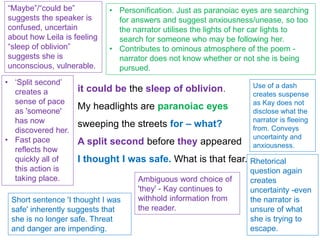 it could be the sleep of oblivion.
My headlights are paranoiac eyes
sweeping the streets for – what?
A split second before they appeared
I thought I was safe. What is that fear.
“Maybe”/“could be”
suggests the speaker is
confused, uncertain
about how Leila is feeling
“sleep of oblivion”
suggests she is
unconscious, vulnerable.
• Personification. Just as paranoiac eyes are searching
for answers and suggest anxiousness/unease, so too
the narrator utilises the lights of her car lights to
search for someone who may be following her.
• Contributes to ominous atmosphere of the poem -
narrator does not know whether or not she is being
pursued.
Use of a dash
creates suspense
as Kay does not
disclose what the
narrator is fleeing
from. Conveys
uncertainty and
anxiousness.
• ‘Split second’
creates a
sense of pace
as 'someone'
has now
discovered her.
• Fast pace
reflects how
quickly all of
this action is
taking place.
Short sentence 'I thought I was
safe' inherently suggests that
she is no longer safe. Threat
and danger are impending.
Ambiguous word choice of
'they' - Kay continues to
withhold information from
the reader.
Rhetorical
question again
creates
uncertainty -even
the narrator is
unsure of what
she is trying to
escape.
 