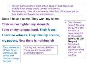 Does it have a name. They want my name.
Their smiles tighten my stomach.
I bite on my tongue, hard. Their faces.
I have no witness. They take my licence,
my papers. Now there is nothing left
• Irony in that someone's smile should bring joy and happiness -
instead these smiles create unease and anxiety.
• The tightening of her stomach conveys her fear of these people as
their smiles are threatening and insincere.
• She silences
herself. Not able
to say what she
wants to or
express herself
as she wishes
(Similar to Old
Tongue).
• Biting hard
conveys the
significant effort
she must put
into this.
Short sentences
of 'their faces....
witnesses' are
abrupt and
direct – conveys
her fear.
'nothing left' - sense of defeat.
These are the things which
confirm her identity.
 