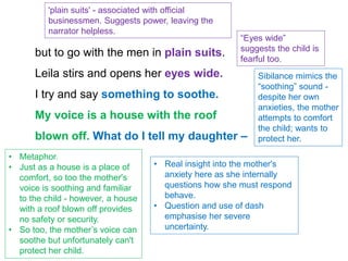but to go with the men in plain suits.
Leila stirs and opens her eyes wide.
I try and say something to soothe.
My voice is a house with the roof
blown off. What do I tell my daughter –
'plain suits' - associated with official
businessmen. Suggests power, leaving the
narrator helpless.
“Eyes wide”
suggests the child is
fearful too.
Sibilance mimics the
“soothing” sound -
despite her own
anxieties, the mother
attempts to comfort
the child; wants to
protect her.
• Metaphor.
• Just as a house is a place of
comfort, so too the mother's
voice is soothing and familiar
to the child - however, a house
with a roof blown off provides
no safety or security.
• So too, the mother’s voice can
soothe but unfortunately can't
protect her child.
• Real insight into the mother's
anxiety here as she internally
questions how she must respond
behave.
• Question and use of dash
emphasise her severe
uncertainty.
 