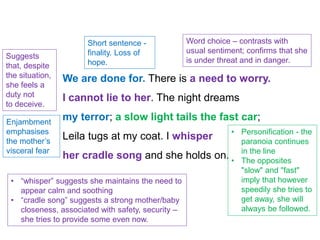 We are done for. There is a need to worry.
I cannot lie to her. The night dreams
my terror; a slow light tails the fast car;
Leila tugs at my coat. I whisper
her cradle song and she holds on.
Short sentence -
finality. Loss of
hope.
Word choice – contrasts with
usual sentiment; confirms that she
is under threat and in danger.
Suggests
that, despite
the situation,
she feels a
duty not
to deceive.
• “whisper” suggests she maintains the need to
appear calm and soothing
• “cradle song” suggests a strong mother/baby
closeness, associated with safety, security –
she tries to provide some even now.
Enjambment
emphasises
the mother’s
visceral fear
• Personification - the
paranoia continues
in the line
• The opposites
"slow" and "fast"
imply that however
speedily she tries to
get away, she will
always be followed.
 