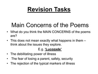 Main Concerns of the Poems
• What do you think the MAIN CONCERNS of the poems
are?
• This does not mean exactly what happens in them –
think about the issues they explore.
E.g. ‘Lucozade’
• The debilitating power of illness
• The fear of losing a parent, safety, security
• The rejection of the typical markers of illness
Revision Tasks
 