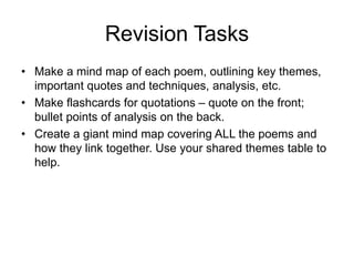 Revision Tasks
• Make a mind map of each poem, outlining key themes,
important quotes and techniques, analysis, etc.
• Make flashcards for quotations – quote on the front;
bullet points of analysis on the back.
• Create a giant mind map covering ALL the poems and
how they link together. Use your shared themes table to
help.
 