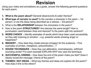 Revision
Using your notes and annotations as a guide, answer the following general questions
for each poem:
1. What is the poem about? General ideas/events & wider themes?
2. What type of narrator is used? Is the narrator a character in the poem – 1st
person; or are the ideas being described as a witness – 3rd person?
3. What is the RELATIONSHIP between the characters in the poem?
4. How is the poem STRUCTURED? Are stanzas the same length? How is
punctuation used between lines and stanzas? Is the poem split into sections?
5. WORD CHOICE – Identify examples of words which have been used successfully
as they add meaning or emotion – e.g. powerful words showing anger or
happiness?
6. IMAGERY – How does Kay create pictures (images) for the audience – Find
examples of similes, metaphors, personification…?
7. SOUND TECHNIQUES – Does Kay use alliteration, onomatopoeia, soft/hard
sounding words? For each example EXPLAIN WHY she uses the technique.
8. SUCCESSFUL ENDING – How does the end of the poem make you feel? Does it
clearly reveal the message / theme of the poem?
9. THEMES / KEY IDEAS – What key themes and ideas are explore din the poem?
How does it link to the others?
 