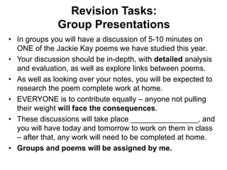 Revision Tasks:
Group Presentations
• In groups you will have a discussion of 5-10 minutes on
ONE of the Jackie Kay poems we have studied this year.
• Your discussion should be in-depth, with detailed analysis
and evaluation, as well as explore links between poems.
• As well as looking over your notes, you will be expected to
research the poem complete work at home.
• EVERYONE is to contribute equally – anyone not pulling
their weight will face the consequences.
• These discussions will take place ________________, and
you will have today and tomorrow to work on them in class
– after that, any work will need to be completed at home.
• Groups and poems will be assigned by me.
 