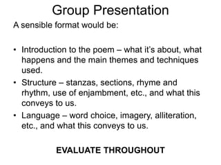 Group Presentation
A sensible format would be:
• Introduction to the poem – what it’s about, what
happens and the main themes and techniques
used.
• Structure – stanzas, sections, rhyme and
rhythm, use of enjambment, etc., and what this
conveys to us.
• Language – word choice, imagery, alliteration,
etc., and what this conveys to us.
EVALUATE THROUGHOUT
 
