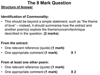 The 8 Mark Question
Structure of Answer
Identification of Commonality:
• This should be beyond a simple statement, such as “the theme
of love” – instead, it should summarise how the extract and
another poem(s) explore the theme/concern/technique
described in the question. (2 marks)
From the extract:
• One relevant reference (quote) (1 mark)
• One appropriate comment (1 mark) X 1
From at least one other poem:
• One relevant reference (quote) (1 mark)
• One appropriate comment (1 mark) X 2
 