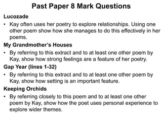 Past Paper 8 Mark Questions
Lucozade
• Kay often uses her poetry to explore relationships. Using one
other poem show how she manages to do this effectively in her
poems.
My Grandmother’s Houses
• By referring to this extract and to at least one other poem by
Kay, show how strong feelings are a feature of her poetry.
Gap Year (lines 1-32)
• By referring to this extract and to at least one other poem by
Kay, show how setting is an important feature.
Keeping Orchids
• By referring closely to this poem and to at least one other
poem by Kay, show how the poet uses personal experience to
explore wider themes.
 