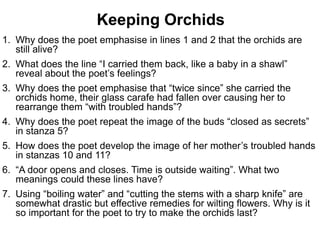 1. Why does the poet emphasise in lines 1 and 2 that the orchids are
still alive?
2. What does the line “I carried them back, like a baby in a shawl”
reveal about the poet’s feelings?
3. Why does the poet emphasise that “twice since” she carried the
orchids home, their glass carafe had fallen over causing her to
rearrange them “with troubled hands”?
4. Why does the poet repeat the image of the buds “closed as secrets”
in stanza 5?
5. How does the poet develop the image of her mother’s troubled hands
in stanzas 10 and 11?
6. “A door opens and closes. Time is outside waiting”. What two
meanings could these lines have?
7. Using “boiling water” and “cutting the stems with a sharp knife” are
somewhat drastic but effective remedies for wilting flowers. Why is it
so important for the poet to try to make the orchids last?
Keeping Orchids
 