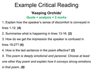 Example Critical Reading
‘Keeping Orchids’
Quote + analysis = 2 marks
1. Explain how the speaker’s sense of discomfort is conveyed in
lines 1-12. (4)
2. Summarise what is happening in lines 13-16. (2)
3. How do we get the impression the speaker is confused in
lines 19-27? (4)
4. How is the last sentence in the poem effective? (2)
5. This poem is deeply emotional and personal. Choose at least
one other Kay poem and explain how it conveys strong emotions
in that poem. (8)
 