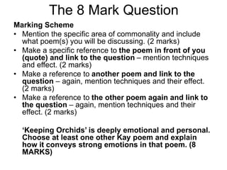 The 8 Mark Question
Marking Scheme
• Mention the specific area of commonality and include
what poem(s) you will be discussing. (2 marks)
• Make a specific reference to the poem in front of you
(quote) and link to the question – mention techniques
and effect. (2 marks)
• Make a reference to another poem and link to the
question – again, mention techniques and their effect.
(2 marks)
• Make a reference to the other poem again and link to
the question – again, mention techniques and their
effect. (2 marks)
‘Keeping Orchids’ is deeply emotional and personal.
Choose at least one other Kay poem and explain
how it conveys strong emotions in that poem. (8
MARKS)
 