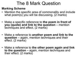 The 8 Mark Question
Marking Scheme
• Mention the specific area of commonality and include
what poem(s) you will be discussing. (2 marks)
• Make a specific reference to the poem in front of
you (quote) and link to the question – mention
techniques and effect. (2 marks)
• Make a reference to another poem and link to the
question – again, mention techniques and their
effect. (2 marks)
• Make a reference to the other poem again and link
to the question – again, mention techniques and
their effect. (2 marks)
 