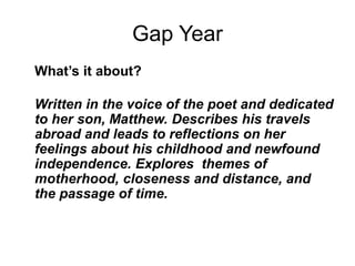 Gap Year
What’s it about?
Written in the voice of the poet and dedicated
to her son, Matthew. Describes his travels
abroad and leads to reflections on her
feelings about his childhood and newfound
independence. Explores themes of
motherhood, closeness and distance, and
the passage of time.
 