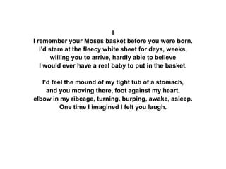 I
I remember your Moses basket before you were born.
I’d stare at the fleecy white sheet for days, weeks,
willing you to arrive, hardly able to believe
I would ever have a real baby to put in the basket.
I’d feel the mound of my tight tub of a stomach,
and you moving there, foot against my heart,
elbow in my ribcage, turning, burping, awake, asleep.
One time I imagined I felt you laugh.
 