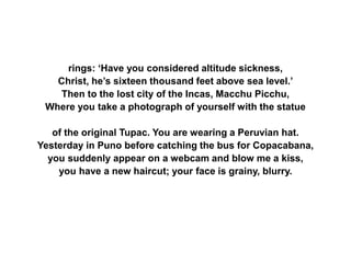 rings: ‘Have you considered altitude sickness,
Christ, he’s sixteen thousand feet above sea level.’
Then to the lost city of the Incas, Macchu Picchu,
Where you take a photograph of yourself with the statue
of the original Tupac. You are wearing a Peruvian hat.
Yesterday in Puno before catching the bus for Copacabana,
you suddenly appear on a webcam and blow me a kiss,
you have a new haircut; your face is grainy, blurry.
 