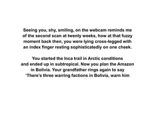 Seeing you, shy, smiling, on the webcam reminds me
of the second scan at twenty weeks, how at that fuzzy
moment back then, you were lying cross-legged with
an index finger resting sophisticatedly on one cheek.
You started the Inca trail in Arctic conditions
and ended up in subtropical. Now you plan the Amazon
in Bolivia. Your grandfather rings again to say
‘There’s three warring factions in Bolivia, warn him
 